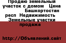 Продаю земельный участок с домом › Цена ­ 650 000 - Башкортостан респ. Недвижимость » Земельные участки продажа   